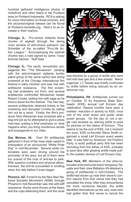 hundred gathered intelligence photos of Volksfront and other Nazis in the Poriand area on Portiand Indymedia. RCA s asking for more information on those pictured, and the picturesforiginal release can be found at Portiand inymedia.org. Here’s (o an i crease in their martyrs.  Chicago, IL: Pro-choice miltants threw chunks of asphalt_through the dining room window of anti-choice patriarch Joe Scheidier of the so-called “Pro-Life Ac- tion League." Accompanying the asphalt chunks was a note signed by some “crazy. feminist btches.” ‘Nuff Said  Chicago, IL: The racist, xenophobic pro paganda fim “The Minutemen® (dealing wih the ant-mmigrant viglante border patrol group of the same name) was being Screened at the Chicago International fim festival in early October and was met with antifascist resistance. The first screen ing had protesters out front, and several antifascists confronted Minuteman leader Robert Crooks, peling him with egos as he ried o leave the fim festival. The next day, Several antifascists obtained tickets to the Screening and disrupted Crooks by calling him out as a racist. Finally, the film’s pro ducer Nick Weissman was smashed with a dog-shitpie as he attempted to give a press interview, puting a final emphasis on what happens when you bring murderous racists ‘and propaganda to our cities  Des Moines, IA: Over 60 aniifascists gathered n front of the lowa state capitolin anticipation of an announced “White Pride Day’ in mid-November. Several white na tionalists were seen driving around the perimeter of the area, but all of them were oo scared of the mob of antifas to park. With superior numbers and physical attrac- tiveness, the ant-fa succeeded in shutting ‘down the rally before it even began.  Phoenix, AZ: Amarch by the Neo-Nazi Na tional Socialist Movement (NSM) through Phoenix in mid-November was met with st resistance. Rocks were thrown at the Nazis ‘and the cops defending them, and the route  was blocked by a group of aniifa who were met with tear gas and a few arrests. March organizer J.T. Ready was briefly confronted by antifa before being rescued by an un dercover cop.  Philadelphia, PA: Antifascists tumed out on October 10 for Keystone State Skin heads’ (KSS) annual Leif Ericson day celebration. Recent months have seen a markedreduction in activiy by KSS, once one of the most active and public white power groups. On the day of, not a sin gle nazi showed up, leaving antifa to pose for pictures on the statue of Ericson. This Seems to be the end of KSS, not a moment 100 s00n. KSS co-founder Steve Smith or- ganized a small Leif Ericson event weeks later. It was held by American 3rd Position Party, a racist poliical party that has been recruiling from the ashes of KSS, probably to save face after gloating antifa made pub- licthe sudden demise of Lef Ericson Day.  New York, NY: Members of the ultra-na tionalist anticommunist band Venganza Tat- uada and their crew Battalion 49 attacked a group of antifascists in mid-October. The antita had shown up near their show to con. frm reports from that venue that they had cancelled the show. After they encountered the more numerous fascists, the antia identified themselves as the very ones who had gotten their first venue to cancel the 